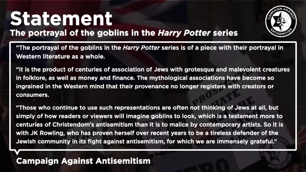 Im Statement ist, dass Harry Potter nur ein Teil der gesamten westlichen Literatur im Allgemeinen ist. Ähnlich wie Jon Stewart weisen sie darauf hin, dass die mythologische Darstellung sich in zwischen so verbreitet hat, dass man ihren Ursprung nicht mehr registriert. Sie weisen darauf hin, dass Künstler bei der Darstellung nicht an Juden, sondern an die Vorstellungen der Leser denken, und dies auch bei JK Rowling der Fall sei, die sie als Verteidigerin der jüdischen Gemeinschaft sehen und ihr sehr dankbar sind. S
